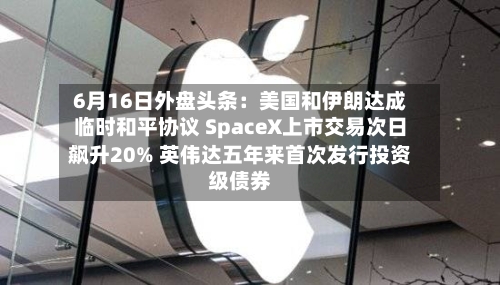 6月16日外盘头条：美国和伊朗达成临时和平协议 SpaceX上市交易次日飙升20% 英伟达五年来首次发行投资级债券