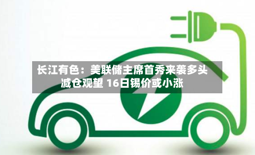 长江有色:美联储主席首秀来袭多头减仓观望 16日锡价或小涨-第2张图片
