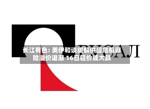 长江有色: 美伊和谈缓解供应危机避险溢价退潮 16日铝价或大跌