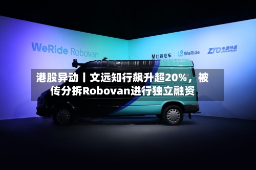 港股异动丨文远知行飙升超20%，被传分拆Robovan进行独立融资