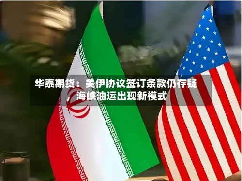 华泰期货：美伊协议签订条款仍存疑，海峡油运出现新模式
