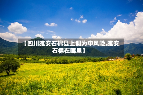 【四川雅安石棉县上调为中风险,雅安石棉在哪里】-第2张图片