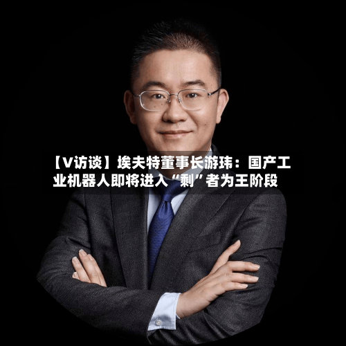 【V访谈】埃夫特董事长游玮：国产工业机器人即将进入“剩”者为王阶段-第2张图片