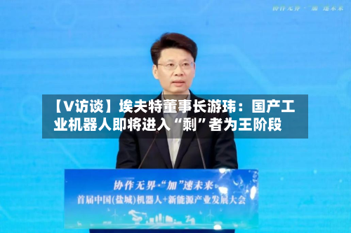 【V访谈】埃夫特董事长游玮：国产工业机器人即将进入“剩”者为王阶段