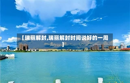 【瑞丽解封,瑞丽解封时间说好的一周】