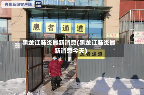 黑龙江肺炎最新消息(黑龙江肺炎最新消息今天)-第2张图片