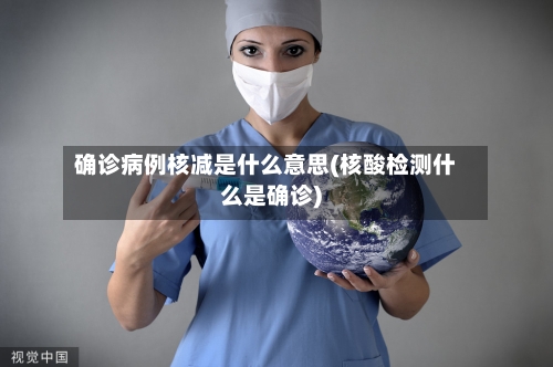 确诊病例核减是什么意思(核酸检测什么是确诊)-第2张图片