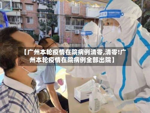 【广州本轮疫情在院病例清零,清零!广州本轮疫情在院病例全部出院】