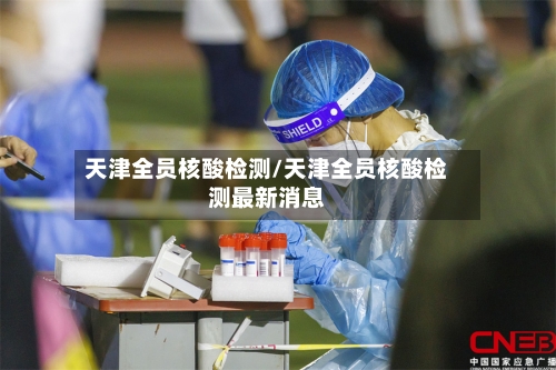 天津全员核酸检测/天津全员核酸检测最新消息