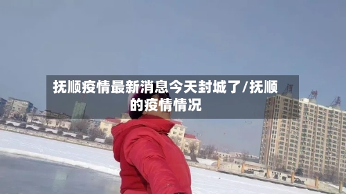 抚顺疫情最新消息今天封城了/抚顺的疫情情况