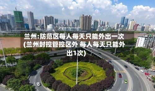 兰州:防范区每人每天只能外出一次(兰州封控管控区外 每人每天只能外出1次)-第3张图片