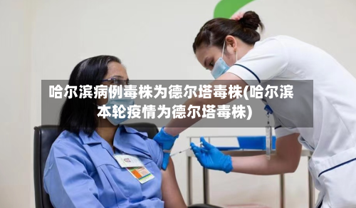 哈尔滨病例毒株为德尔塔毒株(哈尔滨本轮疫情为德尔塔毒株)