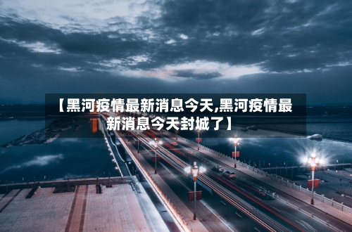 【黑河疫情最新消息今天,黑河疫情最新消息今天封城了】