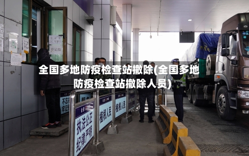 全国多地防疫检查站撤除(全国多地防疫检查站撤除人员)