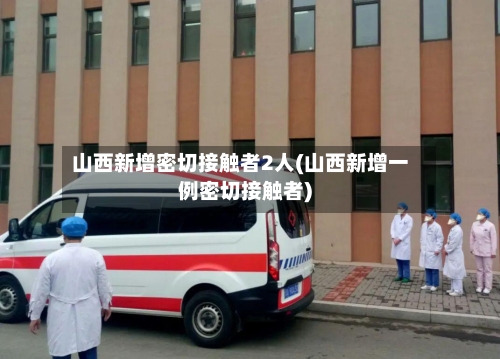 山西新增密切接触者2人(山西新增一例密切接触者)
