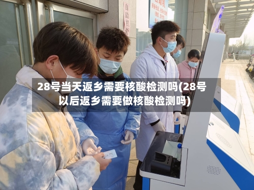 28号当天返乡需要核酸检测吗(28号以后返乡需要做核酸检测吗)