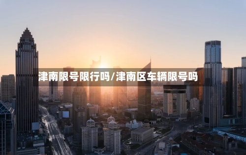 津南限号限行吗/津南区车辆限号吗-第3张图片