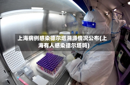 上海病例感染德尔塔溯源情况公布(上海有人感染德尔塔吗)