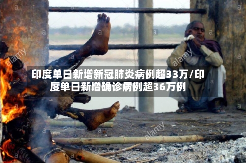 印度单日新增新冠肺炎病例超33万/印度单日新增确诊病例超36万例
