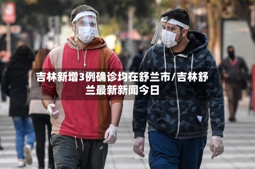 吉林新增3例确诊均在舒兰市/吉林舒兰最新新闻今日-第3张图片