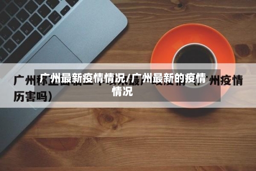 广州最新疫情情况/广州最新的疫情情况