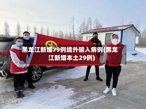 黑龙江新增79例境外输入病例(黑龙江新增本土29例)-第3张图片
