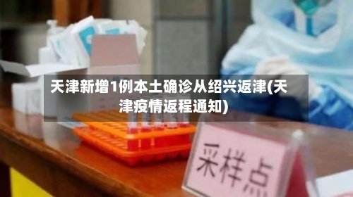 天津新增1例本土确诊从绍兴返津(天津疫情返程通知)