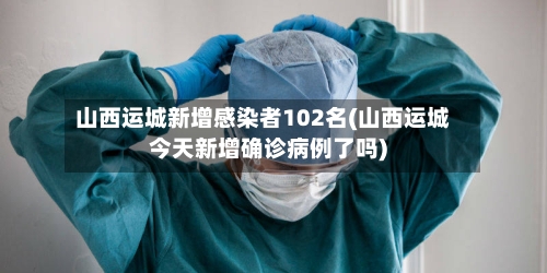 山西运城新增感染者102名(山西运城今天新增确诊病例了吗)-第3张图片