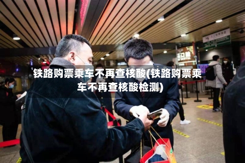 铁路购票乘车不再查核酸(铁路购票乘车不再查核酸检测)-第2张图片