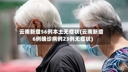 云南新增56例本土无症状(云南新增6例确诊病例23例无症状)-第2张图片