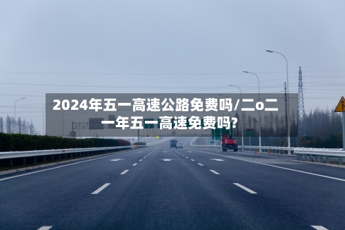 2024年五一高速公路免费吗/二o二一年五一高速免费吗?