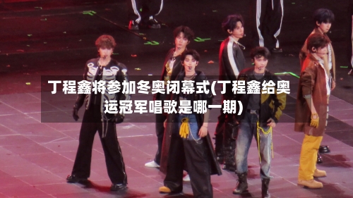丁程鑫将参加冬奥闭幕式(丁程鑫给奥运冠军唱歌是哪一期)-第3张图片