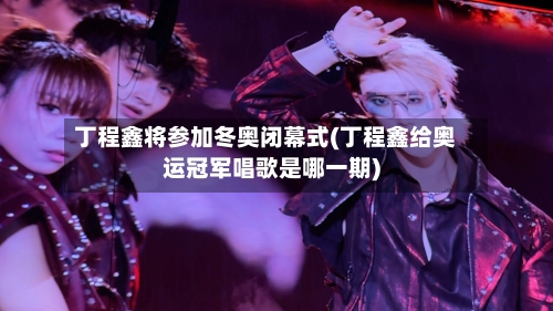 丁程鑫将参加冬奥闭幕式(丁程鑫给奥运冠军唱歌是哪一期)