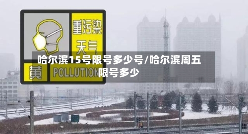 哈尔滨15号限号多少号/哈尔滨周五限号多少