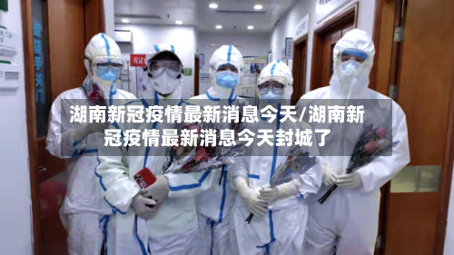湖南新冠疫情最新消息今天/湖南新冠疫情最新消息今天封城了