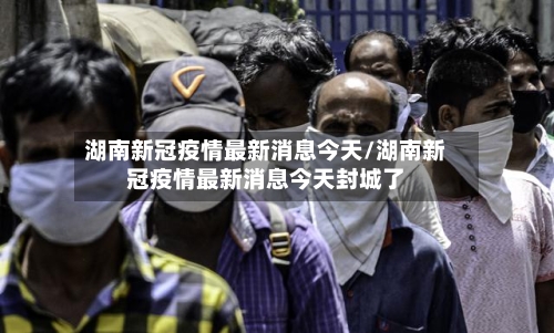 湖南新冠疫情最新消息今天/湖南新冠疫情最新消息今天封城了-第3张图片