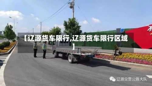 【辽源货车限行,辽源货车限行区域】-第3张图片