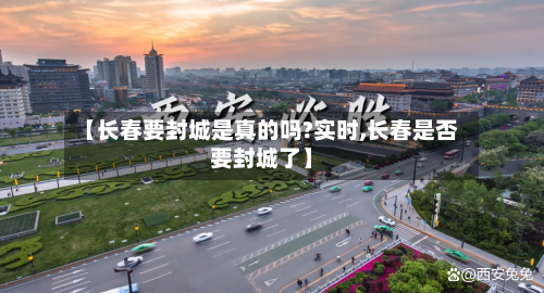 【长春要封城是真的吗?实时,长春是否要封城了】