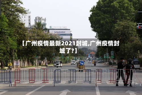 【广州疫情最新2021封城,广州疫情封城了?】