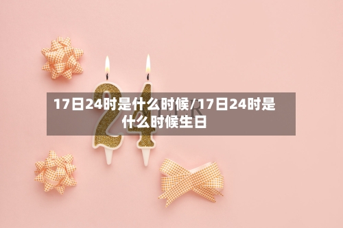 17日24时是什么时候/17日24时是什么时候生日