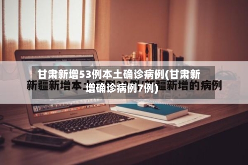 甘肃新增53例本土确诊病例(甘肃新增确诊病例7例)