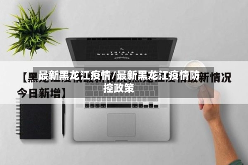 最新黑龙江疫情/最新黑龙江疫情防控政策-第2张图片