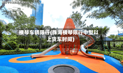 横琴车辆限行(珠海横琴限行中型以上货车时间)-第2张图片
