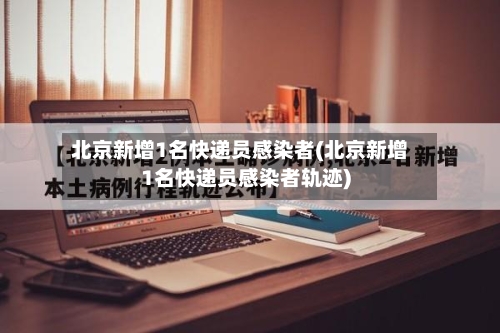 北京新增1名快递员感染者(北京新增1名快递员感染者轨迹)