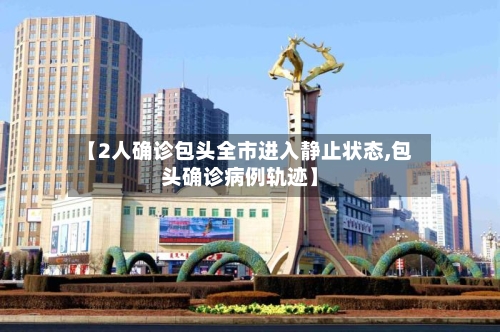 【2人确诊包头全市进入静止状态,包头确诊病例轨迹】-第2张图片