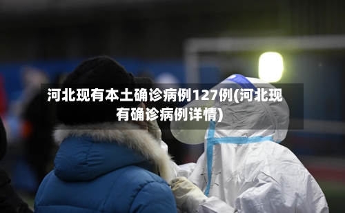 河北现有本土确诊病例127例(河北现有确诊病例详情)