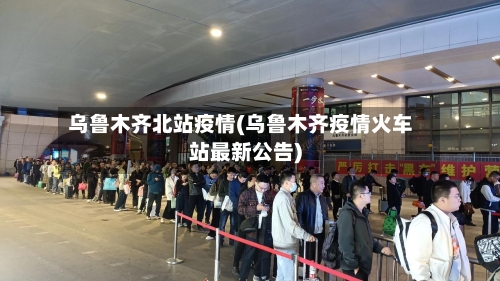 乌鲁木齐北站疫情(乌鲁木齐疫情火车站最新公告)-第2张图片
