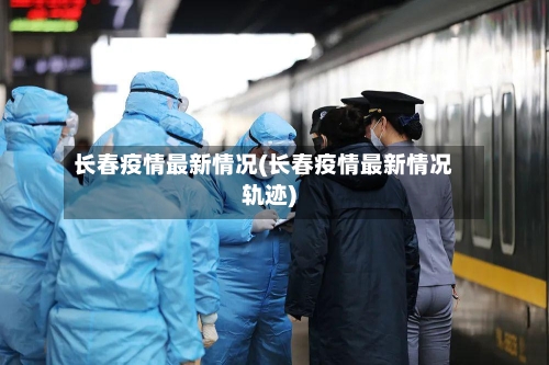 长春疫情最新情况(长春疫情最新情况轨迹)