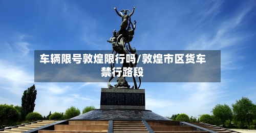 车辆限号敦煌限行吗/敦煌市区货车禁行路段-第2张图片
