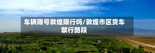 车辆限号敦煌限行吗/敦煌市区货车禁行路段-第3张图片